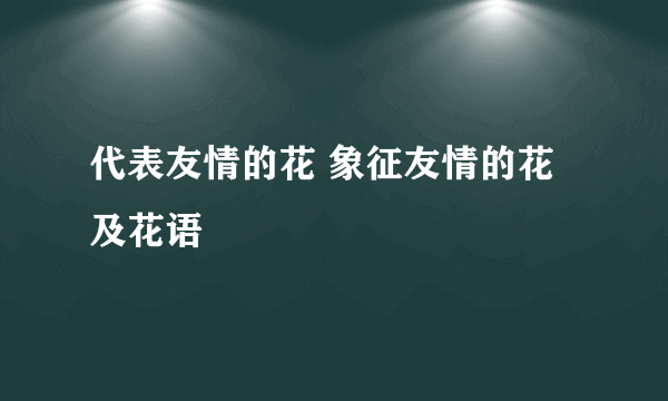 代表友情的花 象征友情的花及花语