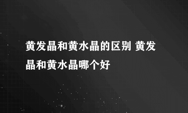 黄发晶和黄水晶的区别 黄发晶和黄水晶哪个好