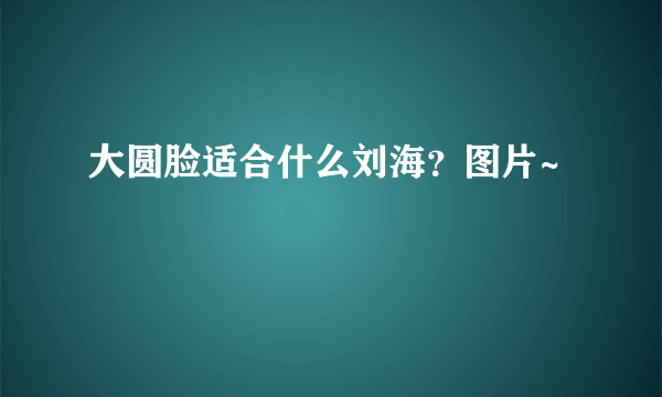 大圆脸适合什么刘海？图片~