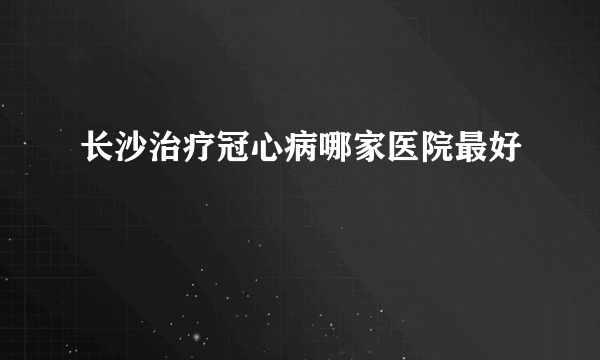 长沙治疗冠心病哪家医院最好