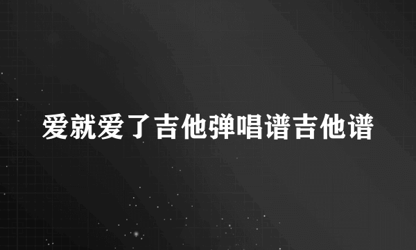 爱就爱了吉他弹唱谱吉他谱