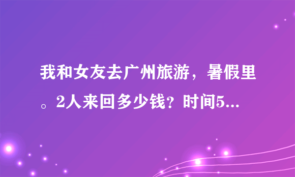 我和女友去广州旅游，暑假里。2人来回多少钱？时间5天左右？