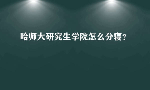 哈师大研究生学院怎么分寝？