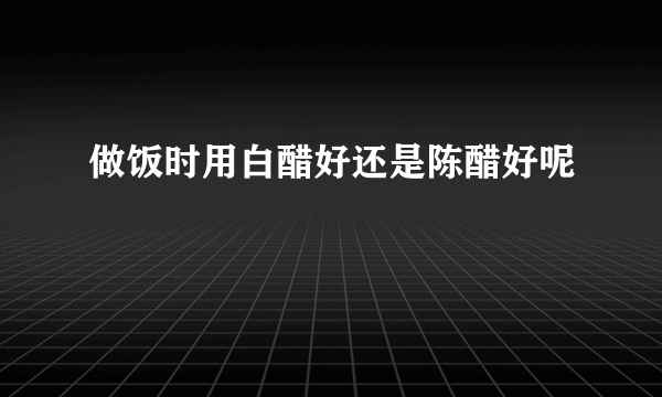 做饭时用白醋好还是陈醋好呢