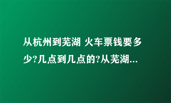 从杭州到芜湖 火车票钱要多少?几点到几点的?从芜湖到杭州火车票多少?几点到几点?