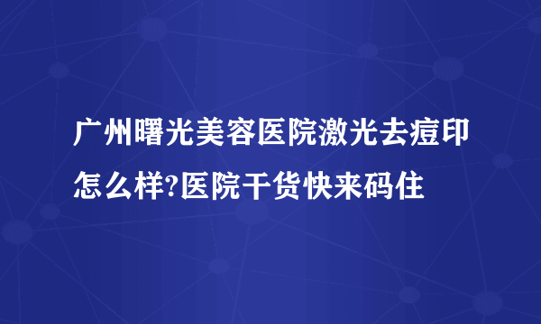 广州曙光美容医院激光去痘印怎么样?医院干货快来码住