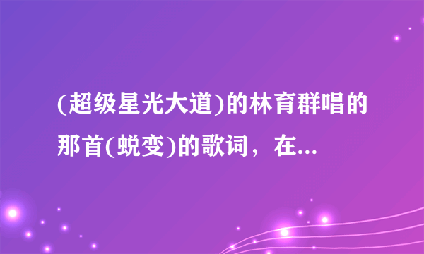 (超级星光大道)的林育群唱的那首(蜕变)的歌词，在哪里找得到？谁告诉我，谢咯！