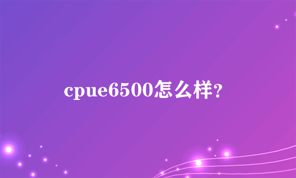 cpue6500怎么样？