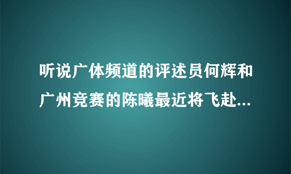 听说广体频道的评述员何辉和广州竞赛的陈曦最近将飞赴英格兰，探访曼联、切尔西等几个豪门俱乐部，属实？