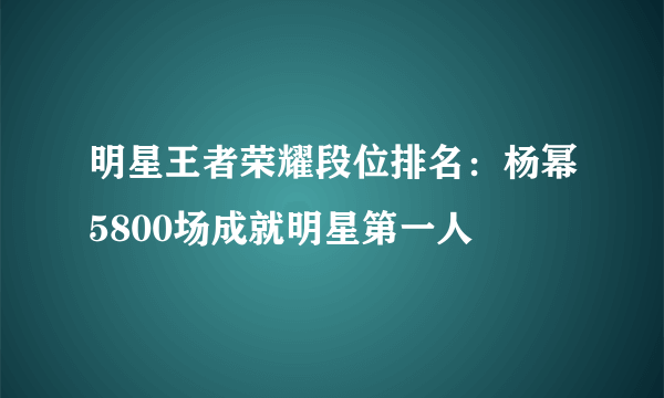 明星王者荣耀段位排名：杨幂5800场成就明星第一人