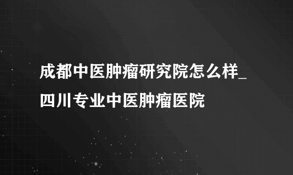 成都中医肿瘤研究院怎么样_四川专业中医肿瘤医院