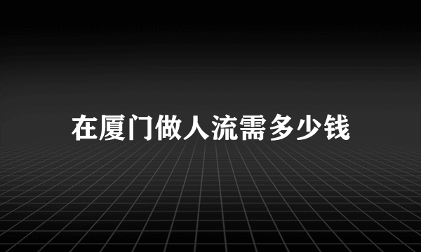 在厦门做人流需多少钱