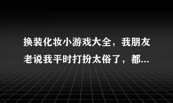 换装化妆小游戏大全，我朋友老说我平时打扮太俗了，都不会化妆，怎么办啊？哪里有换装化妆小游戏呢