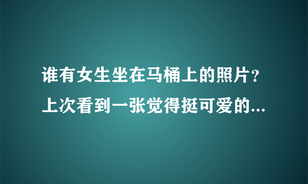 谁有女生坐在马桶上的照片？上次看到一张觉得挺可爱的(^_^)