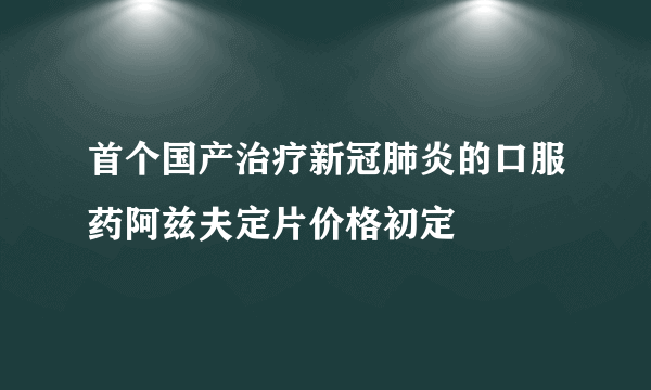 首个国产治疗新冠肺炎的口服药阿兹夫定片价格初定