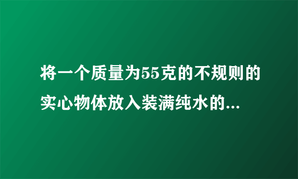 将一个质量为55克的不规则的实心物体放入装满纯水的烧杯中后，物体沉入底部，并排开0.5牛的水。