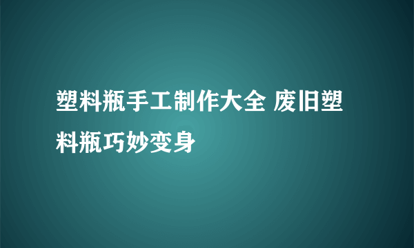 塑料瓶手工制作大全 废旧塑料瓶巧妙变身