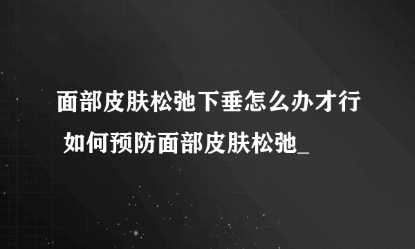 面部皮肤松弛下垂怎么办才行 如何预防面部皮肤松弛_