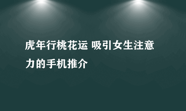 虎年行桃花运 吸引女生注意力的手机推介