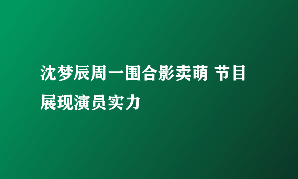 沈梦辰周一围合影卖萌 节目展现演员实力