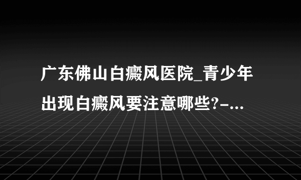 广东佛山白癜风医院_青少年出现白癜风要注意哪些?-佛山白癜风医院 ?