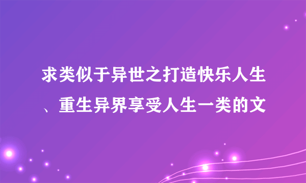 求类似于异世之打造快乐人生、重生异界享受人生一类的文