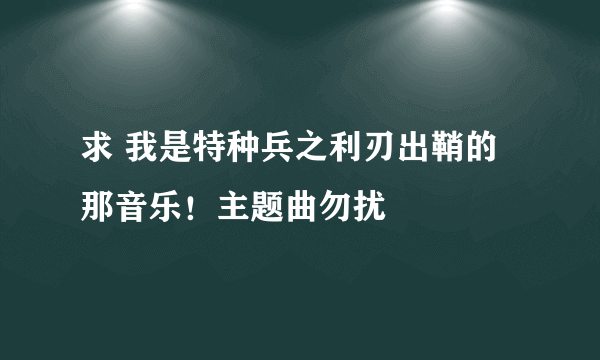 求 我是特种兵之利刃出鞘的那音乐！主题曲勿扰