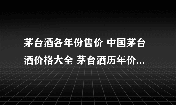 茅台酒各年份售价 中国茅台酒价格大全 茅台酒历年价格一览表