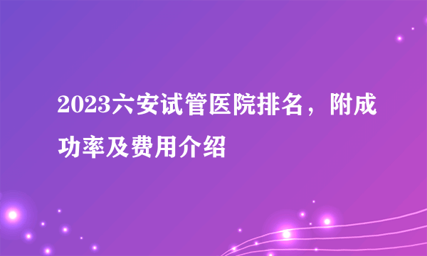 2023六安试管医院排名，附成功率及费用介绍