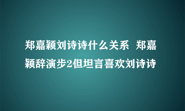 郑嘉颖刘诗诗什么关系  郑嘉颖辞演步2但坦言喜欢刘诗诗