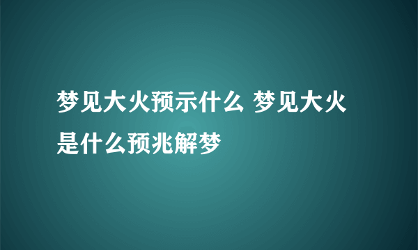 梦见大火预示什么 梦见大火是什么预兆解梦