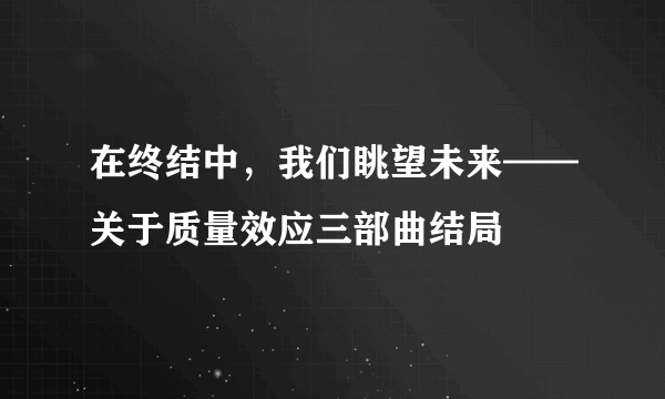 在终结中，我们眺望未来——关于质量效应三部曲结局