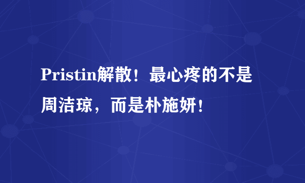 Pristin解散！最心疼的不是周洁琼，而是朴施妍！