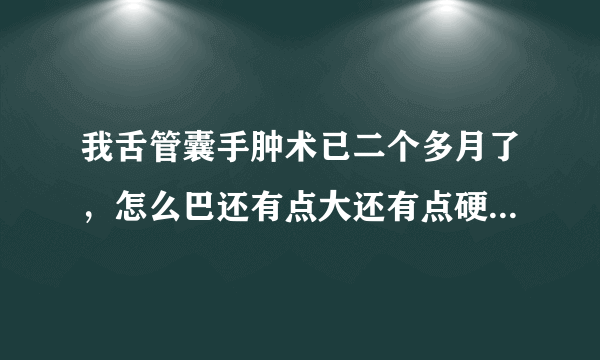 我舌管囊手肿术已二个多月了，怎么巴还有点大还有点硬，正常吗？谢谢