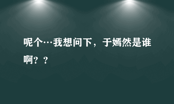 呢个…我想问下，于嫣然是谁啊？？