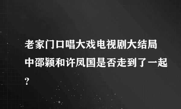 老家门口唱大戏电视剧大结局中邵颖和许凤国是否走到了一起？