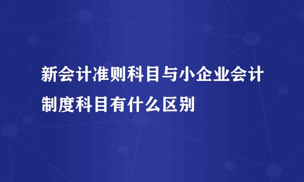 新会计准则科目与小企业会计制度科目有什么区别