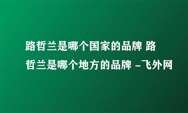 路哲兰是哪个国家的品牌 路哲兰是哪个地方的品牌 -飞外网