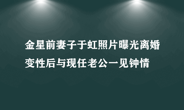 金星前妻子于虹照片曝光离婚变性后与现任老公一见钟情