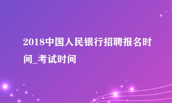 2018中国人民银行招聘报名时间_考试时间