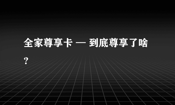 全家尊享卡 — 到底尊享了啥？