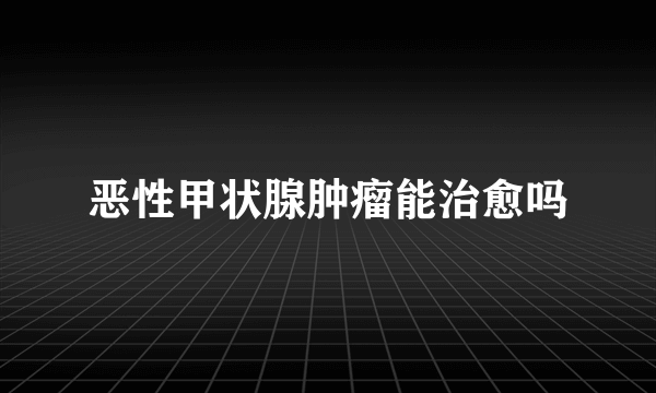 恶性甲状腺肿瘤能治愈吗