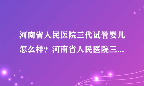 河南省人民医院三代试管婴儿怎么样？河南省人民医院三代试管婴儿挂哪个科室？