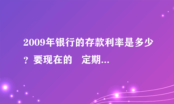 2009年银行的存款利率是多少？要现在的   定期的还征收利息税吗