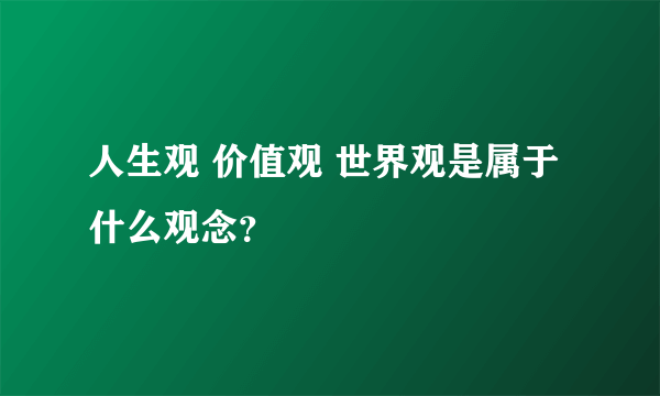 人生观 价值观 世界观是属于什么观念？