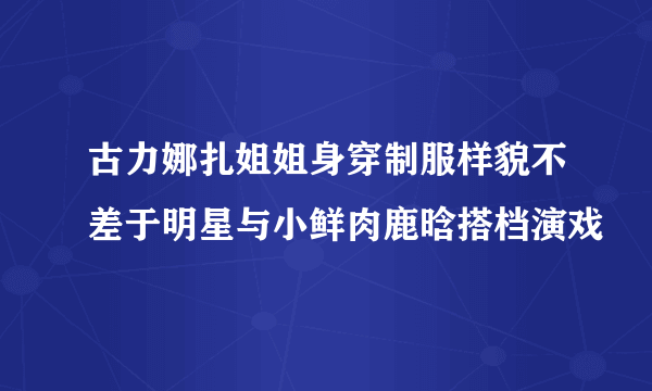 古力娜扎姐姐身穿制服样貌不差于明星与小鲜肉鹿晗搭档演戏