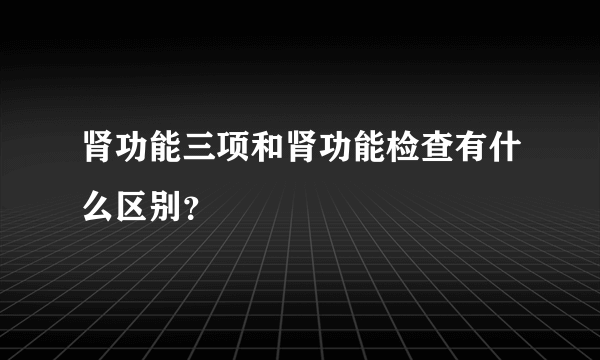 肾功能三项和肾功能检查有什么区别？