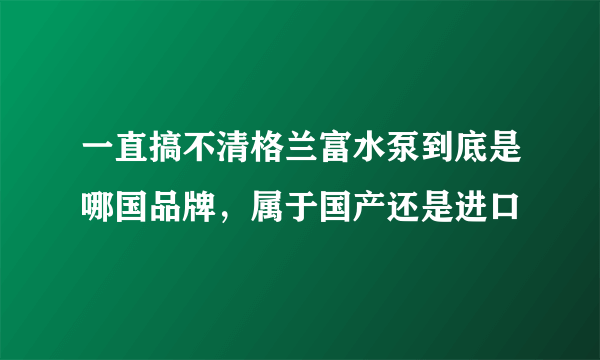 一直搞不清格兰富水泵到底是哪国品牌，属于国产还是进口