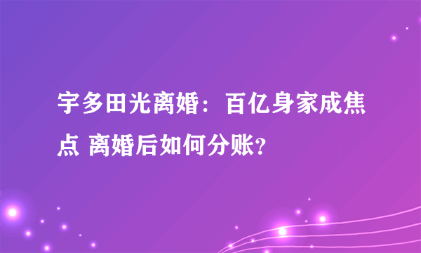 宇多田光离婚：百亿身家成焦点 离婚后如何分账？