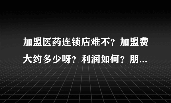 加盟医药连锁店难不？加盟费大约多少呀？利润如何？朋友答的全面我追加悬赏